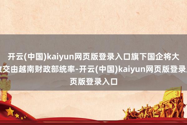 开云(中国)kaiyun网页版登录入口旗下国企将大多数交由越南财政部统率-开云(中国)kaiyun网