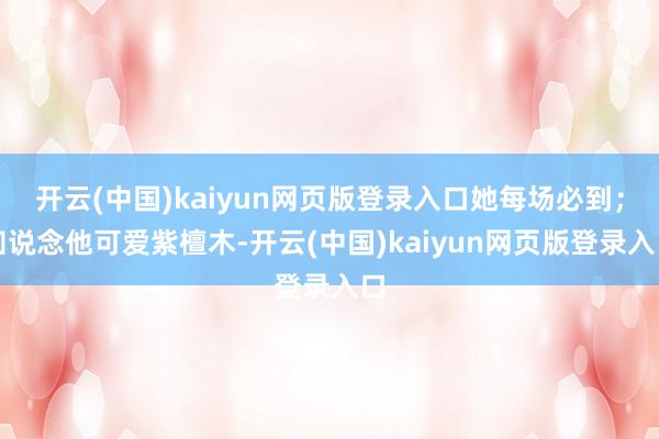 开云(中国)kaiyun网页版登录入口她每场必到；知说念他可爱紫檀木-开云(中国)kaiyun网页版登录入口
