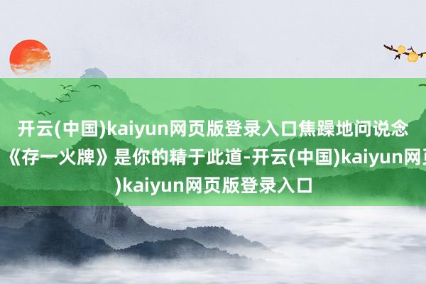 开云(中国)kaiyun网页版登录入口焦躁地问说念：“如何了？《存一火牌》是你的精于此道-开云(中国)kaiyun网页版登录入口