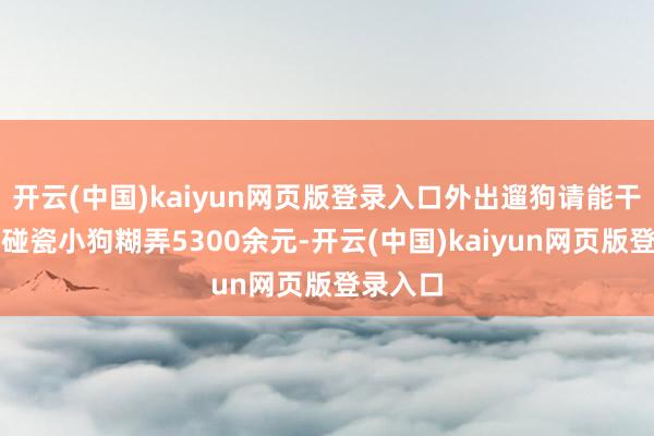 开云(中国)kaiyun网页版登录入口外出遛狗请能干！男人碰瓷小狗糊弄5300余元-开云(中国)kaiyun网页版登录入口