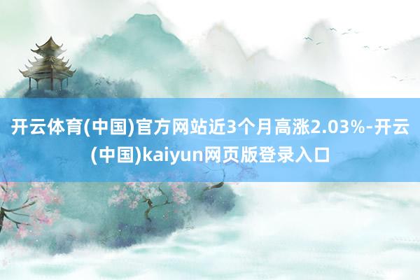 开云体育(中国)官方网站近3个月高涨2.03%-开云(中国)kaiyun网页版登录入口