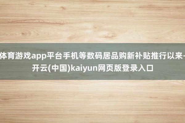 体育游戏app平台手机等数码居品购新补贴推行以来-开云(中国)kaiyun网页版登录入口
